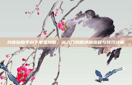 抖音自助平台下单全攻略，从入门到精通的流程与技巧详解