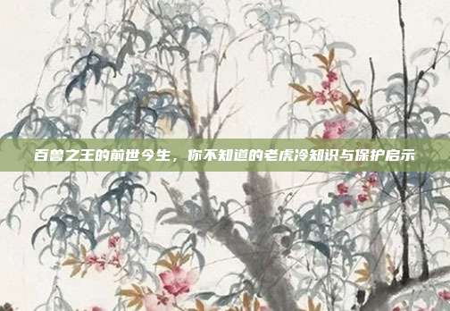 百兽之王的前世今生，你不知道的老虎冷知识与保护启示