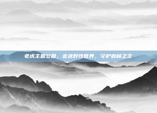 老虎主题公园，走进野性世界，守护森林之王
