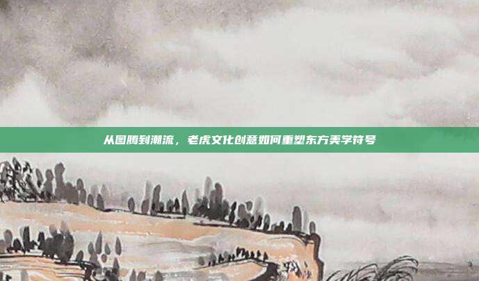 从图腾到潮流，老虎文化创意如何重塑东方美学符号