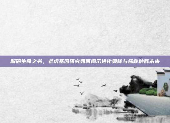 解码生命之书，老虎基因研究如何揭示进化奥秘与拯救种群未来