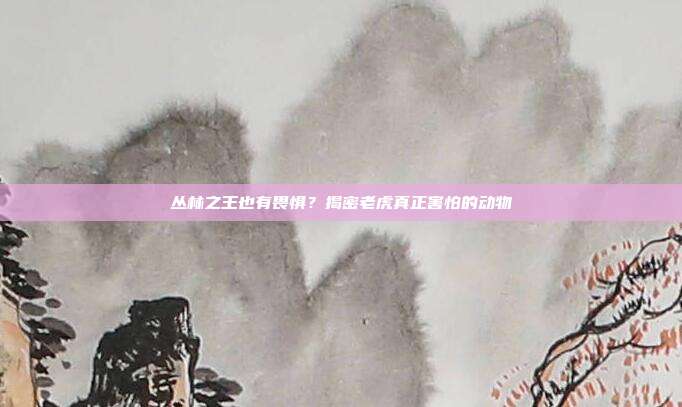 丛林之王也有畏惧？揭密老虎真正害怕的动物