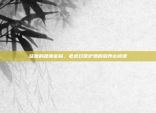 猛兽的健康密码，老虎日常护理的驯养必修课