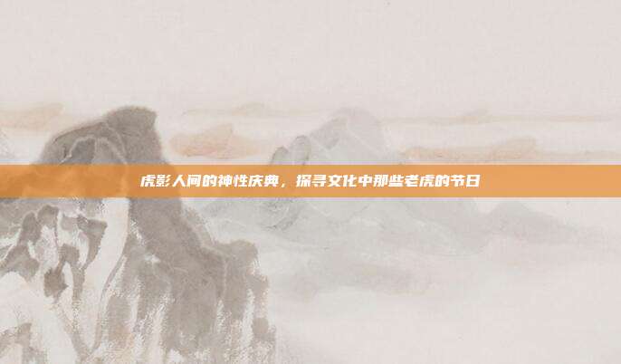 虎影人间的神性庆典，探寻文化中那些老虎的节日