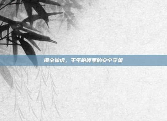 镇宅神虎，千年咆哮里的安宁守望