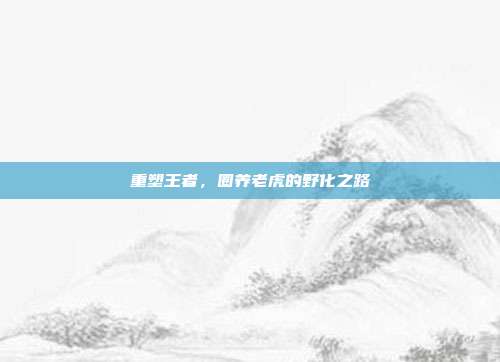 重塑王者，圈养老虎的野化之路