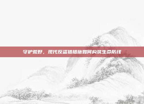 守护荒野，现代反盗猎措施如何构筑生命防线