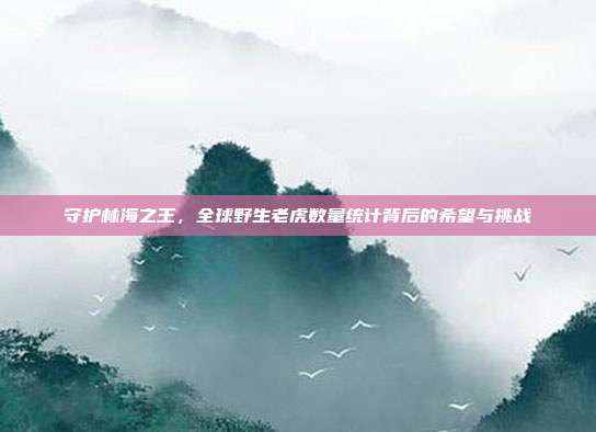 守护林海之王，全球野生老虎数量统计背后的希望与挑战