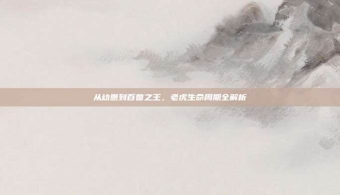 从幼崽到百兽之王，老虎生命周期全解析