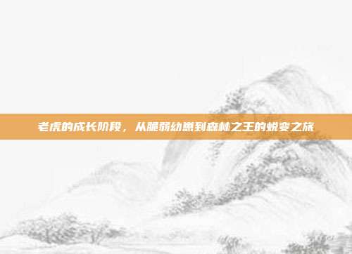 老虎的成长阶段，从脆弱幼崽到森林之王的蜕变之旅