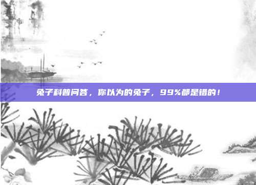 兔子科普问答，你以为的兔子，99%都是错的！