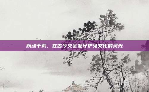 跃动千载，在古今交会处守护兔文化的灵光
