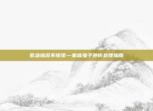 紧急情况不慌张—家庭兔子外伤处理指南
