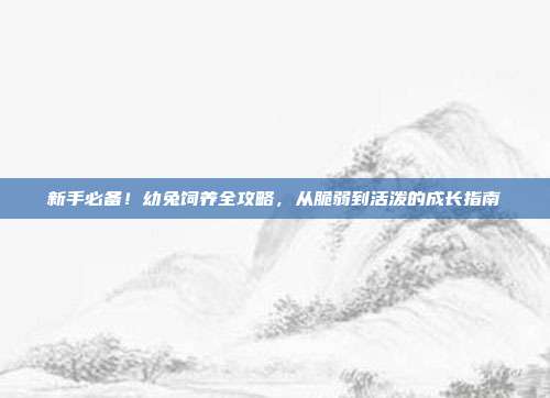新手必备！幼兔饲养全攻略，从脆弱到活泼的成长指南