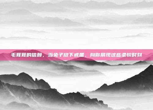 毛茸茸的信赖，当兔子放下戒备，向你展现这些柔软时刻