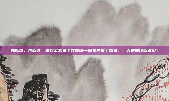 先吃草，再吃饭，喂对公式兔子才康健—你家那位干饭兔，一天到底该吃多少？