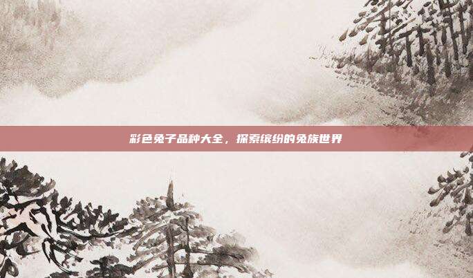 彩色兔子品种大全，探索缤纷的兔族世界