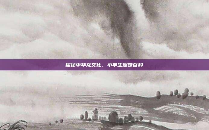 探秘中华龙文化，小学生趣味百科