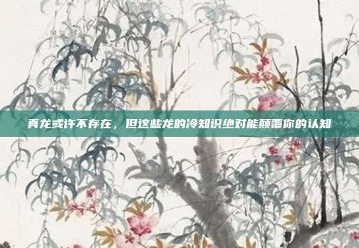 真龙或许不存在，但这些龙的冷知识绝对能颠覆你的认知