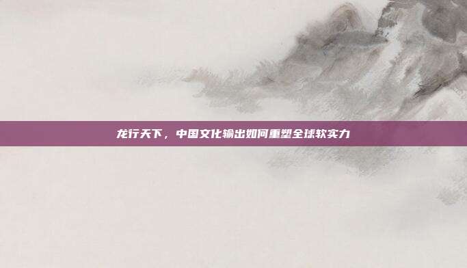 龙行天下，中国文化输出如何重塑全球软实力