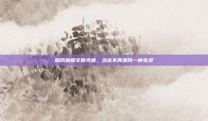 鳞爪映照文明光谱，当龙不再是同一种生灵