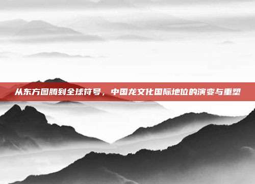 从东方图腾到全球符号，中国龙文化国际地位的演变与重塑
