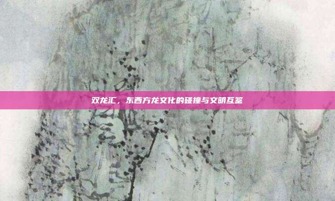 双龙汇，东西方龙文化的碰撞与文明互鉴