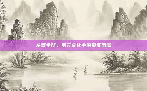 龙舞全球，多元文化中的象征图谱