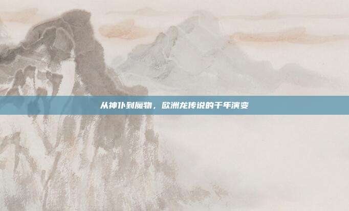 从神仆到魔物，欧洲龙传说的千年演变