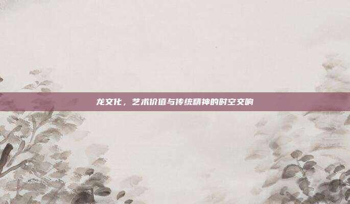 龙文化，艺术价值与传统精神的时空交响