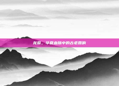 龙祭，华夏血脉中的古老回响