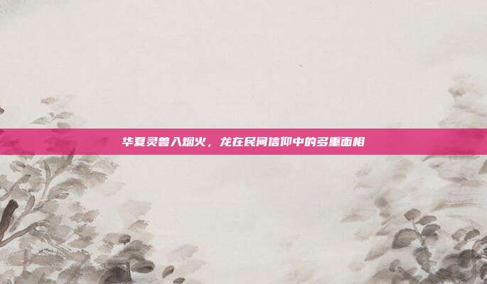 华夏灵兽入烟火，龙在民间信仰中的多重面相