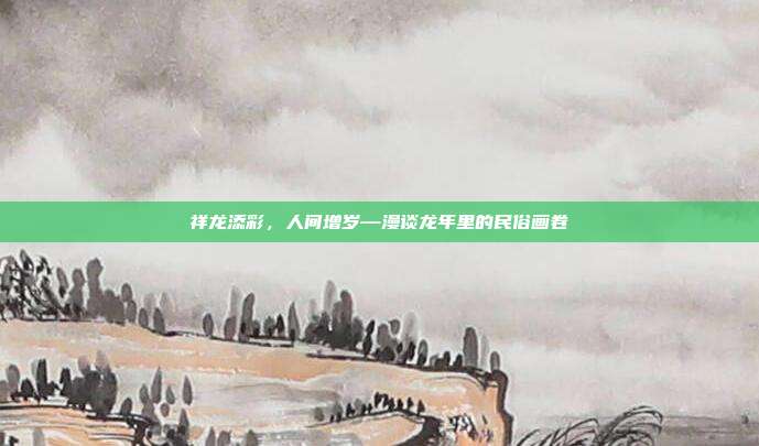 祥龙添彩，人间增岁—漫谈龙年里的民俗画卷