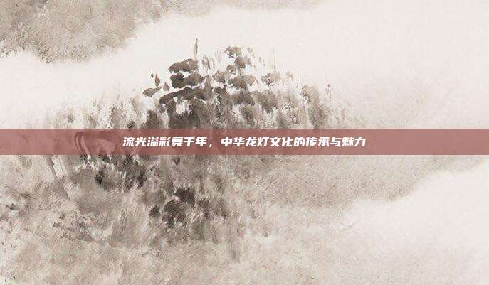 流光溢彩舞千年，中华龙灯文化的传承与魅力