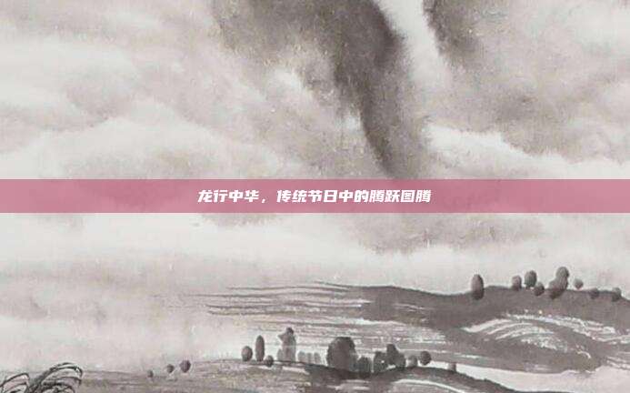 龙行中华，传统节日中的腾跃图腾