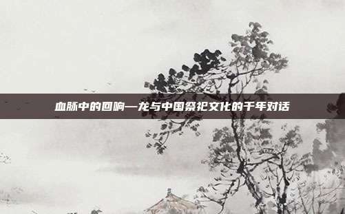 血脉中的回响—龙与中国祭祀文化的千年对话