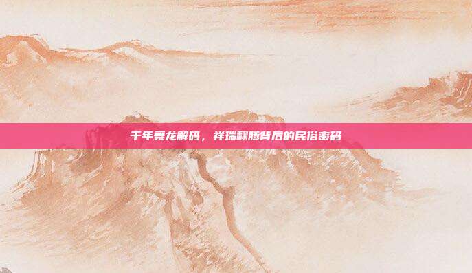 千年舞龙解码，祥瑞翻腾背后的民俗密码