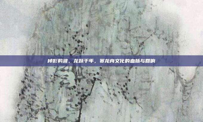 棹影斡波，龙跃千年，赛龙舟文化的血脉与回响