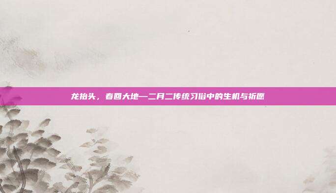 龙抬头，春回大地—二月二传统习俗中的生机与祈愿