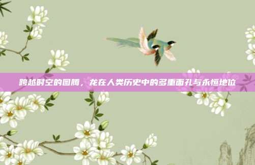 跨越时空的图腾，龙在人类历史中的多重面孔与永恒地位
