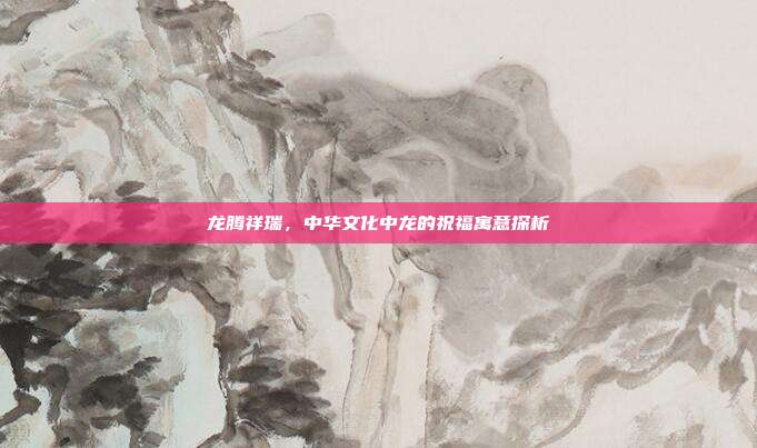 龙腾祥瑞，中华文化中龙的祝福寓意探析