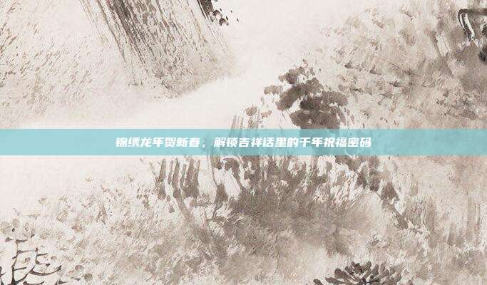 锦绣龙年贺新春，解锁吉祥话里的千年祝福密码