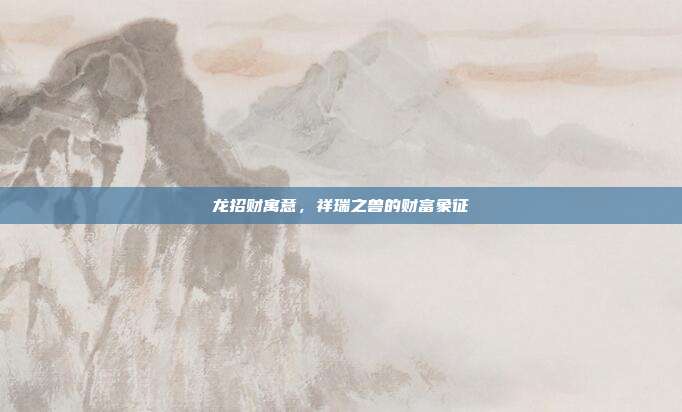 龙招财寓意，祥瑞之兽的财富象征
