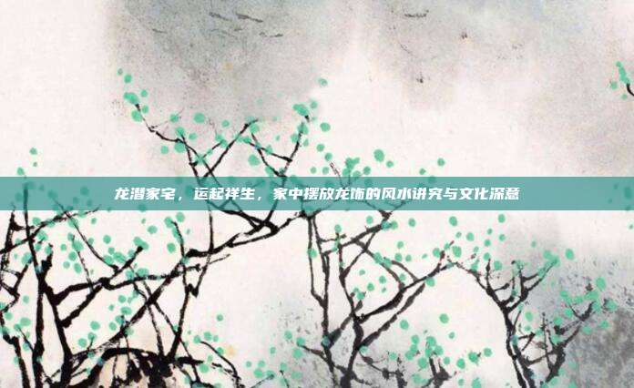 龙潜家宅，运起祥生，家中摆放龙饰的风水讲究与文化深意