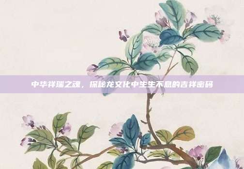 中华祥瑞之魂，探秘龙文化中生生不息的吉祥密码