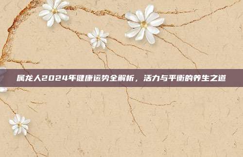属龙人2024年健康运势全解析，活力与平衡的养生之道
