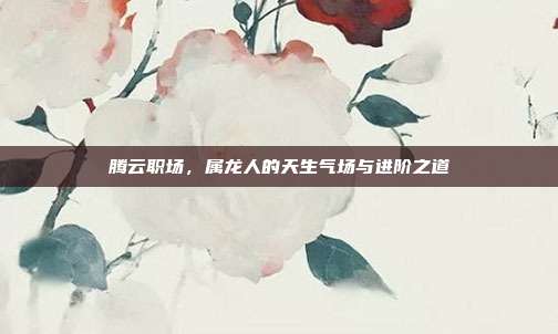 腾云职场，属龙人的天生气场与进阶之道