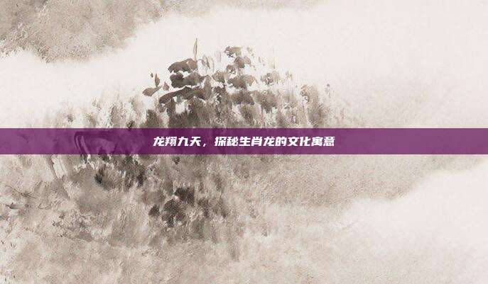龙翔九天，探秘生肖龙的文化寓意