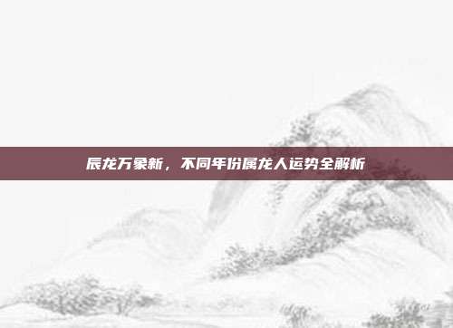 辰龙万象新，不同年份属龙人运势全解析