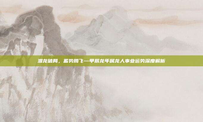 潜龙破局，蓄势腾飞—甲辰龙年属龙人事业运势深度解析
